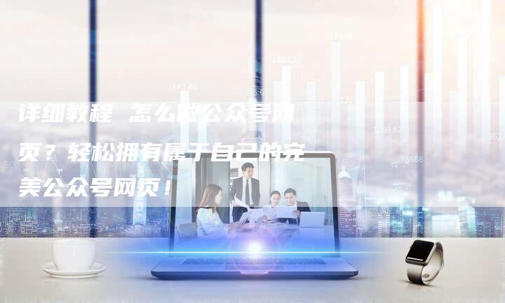 详细教程 怎么做公众号网页?轻松拥有属于自己的完美公众号网页!-想发外链网