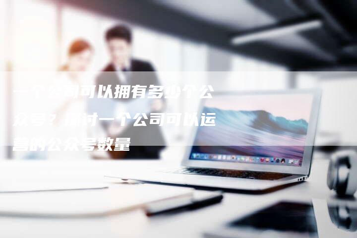 一个公司可以拥有多少个公众号?探讨一个公司可以运营的公众号数量-想发外链网
