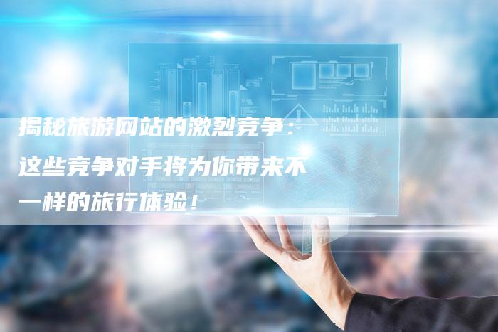 揭秘旅游网站的激烈竞争:这些竞争对手将为你带来不一样的旅行体验!-想发外链网