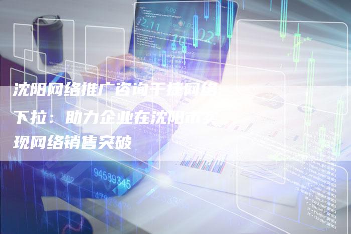 沈阳网络推广咨询千捷网络下拉：助力企业在沈阳市实现网络销售突破-想发外链网