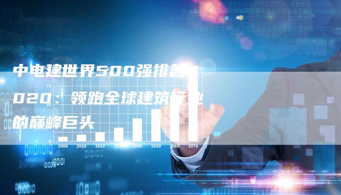 中电建世界500强排名2020:领跑全球建筑行业的巅峰巨头-想发外链网