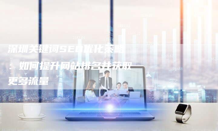 深圳关键词SEO优化策略：如何提升网站排名并获取更多流量