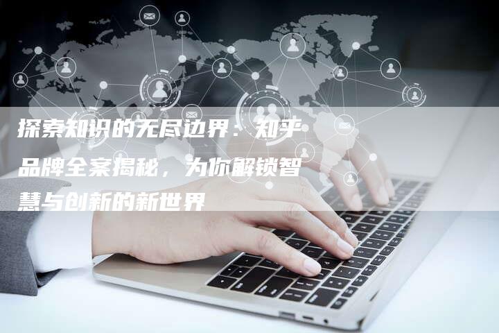 探索知识的无尽边界:知乎品牌全案揭秘,为你解锁智慧与创新的新世界-想发外链网