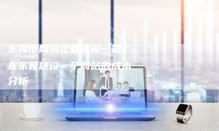 东莞市网络企业排名一览?在东莞建设一个网站的成本分析-想发外链网