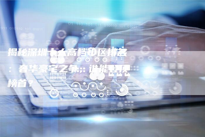 揭秘深圳十大高档小区排名:奢华豪宅之争,谁能登顶榜首?-想发外链网