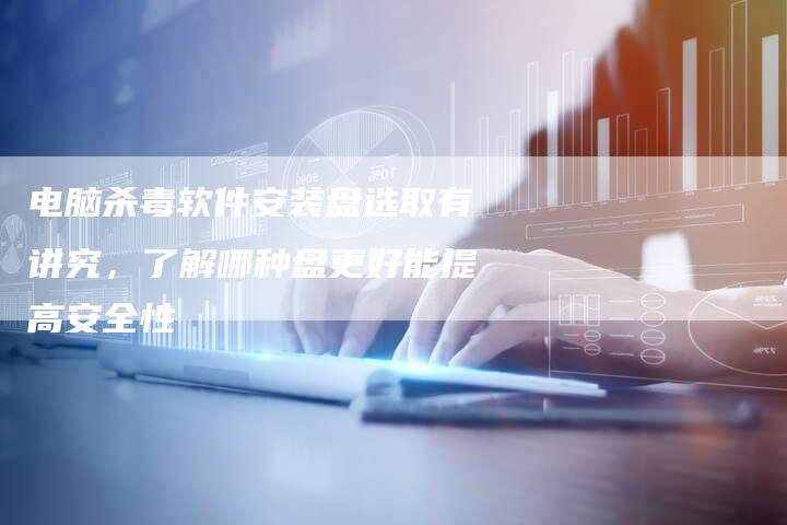 电脑杀毒软件安装盘选取有讲究,了解哪种盘更好能提高安全性-想发外链网