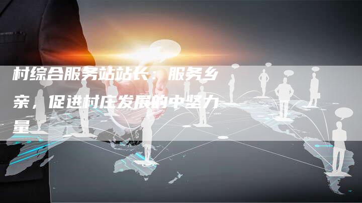 村综合服务站站长:服务乡亲,促进村庄发展的中坚力量-想发外链网