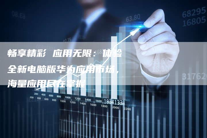 畅享精彩 应用无限:体验全新电脑版华为应用市场,海量应用尽在掌握-想发外链网