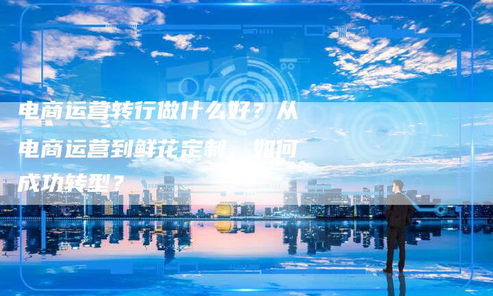 电商运营转行做什么好?从电商运营到鲜花定制,如何成功转型?-想发外链网
