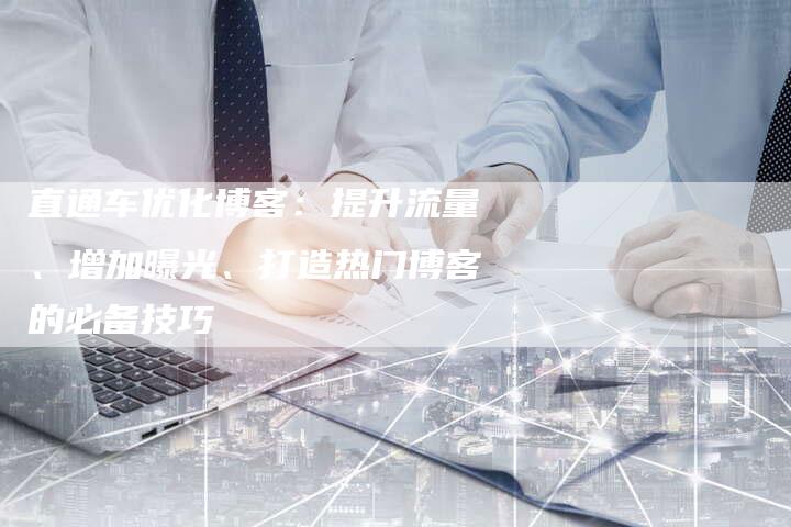 直通车优化博客:提升流量、增加曝光、打造热门博客的必备技巧-想发外链网