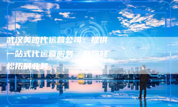 武汉美团代运营公司:提供一站式代运营服务,助您轻松拓展业务-想发外链网
