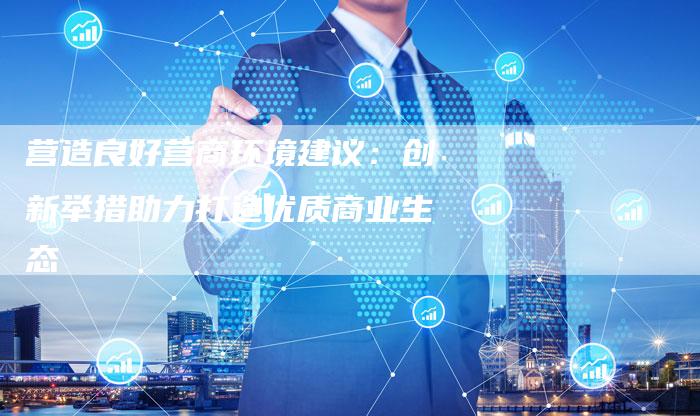 营造良好营商环境建议:创新举措助力打造优质商业生态-想发外链网