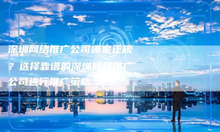 深圳网络推广公司哪家正规?选择靠谱的深圳网络推广公司进行推广策略-想发外链网