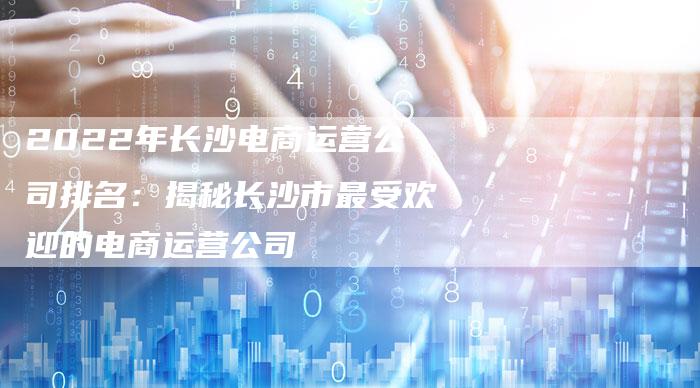 2022年长沙电商运营公司排名:揭秘长沙市最受欢迎的电商运营公司-想发外链网