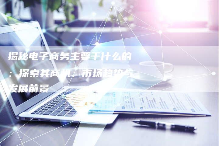 揭秘电子商务主要干什么的:探索其商机、市场趋势与发展前景-想发外链网