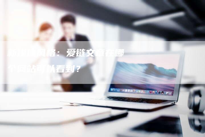 新媒体风格:爱链文章在哪个网站可以看到?-想发外链网