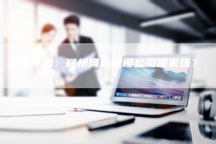 深度评测:郑州网站建设公司哪家强?-想发外链网