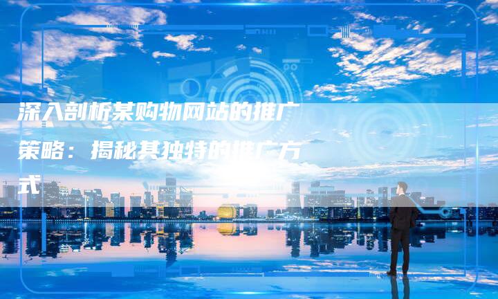深入剖析某购物网站的推广策略:揭秘其独特的推广方式-想发外链网