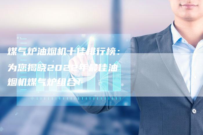 煤气炉油烟机十佳排行榜：为您揭晓2022年最佳油烟机煤气炉组合！