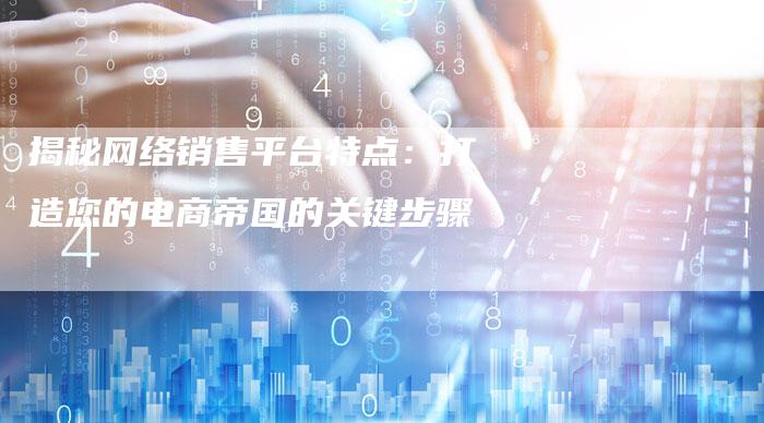 揭秘网络销售平台特点:打造您的电商帝国的关键步骤-想发外链网