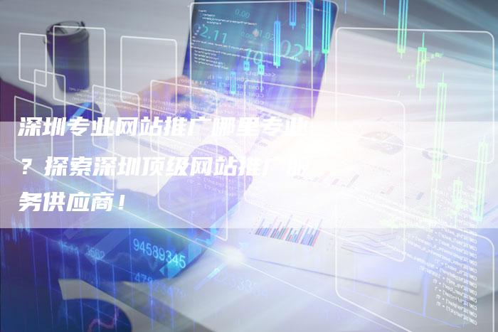 深圳专业网站推广哪里专业?探索深圳顶级网站推广服务供应商!-想发外链网