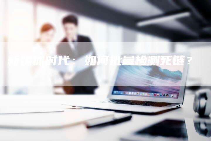 新媒体时代:如何批量检测死链?-想发外链网