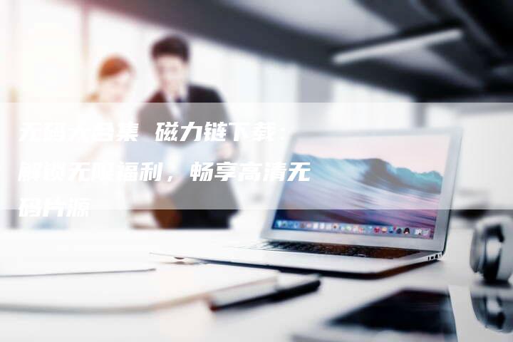 无码大合集 磁力链下载:解锁无限福利,畅享高清无码片源-想发外链网