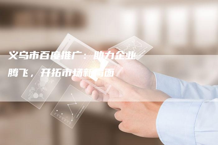 义乌市百度推广:助力企业腾飞,开拓市场新局面-想发外链网