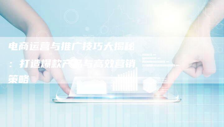 电商运营与推广技巧大揭秘:打造爆款产品与高效营销策略-想发外链网