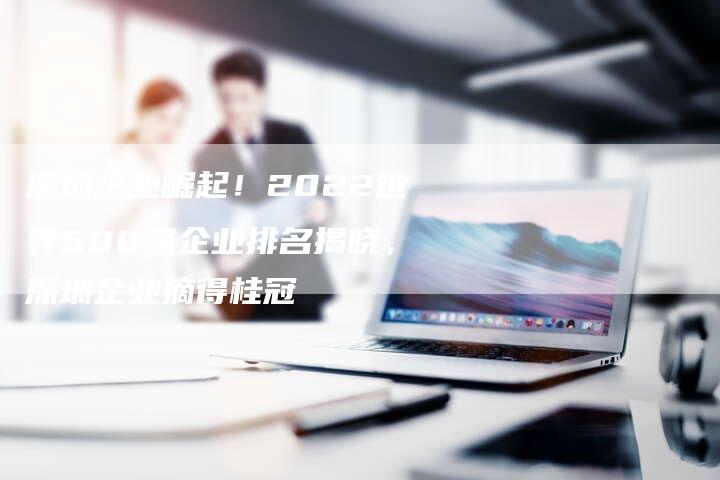 深圳企业崛起!2022世界500强企业排名揭晓,深圳企业摘得桂冠-想发外链网