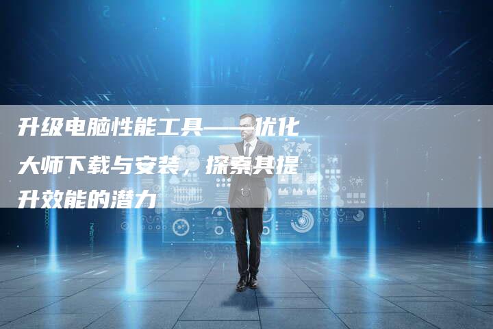 升级电脑性能工具——优化大师下载与安装,探索其提升效能的潜力-想发外链网