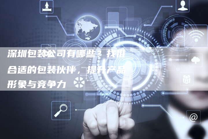 深圳包装公司有哪些?找准合适的包装伙伴,提升产品形象与竞争力-想发外链网