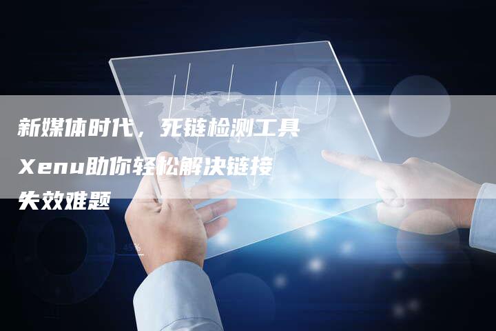 新媒体时代,死链检测工具Xenu助你轻松解决链接失效难题-想发外链网