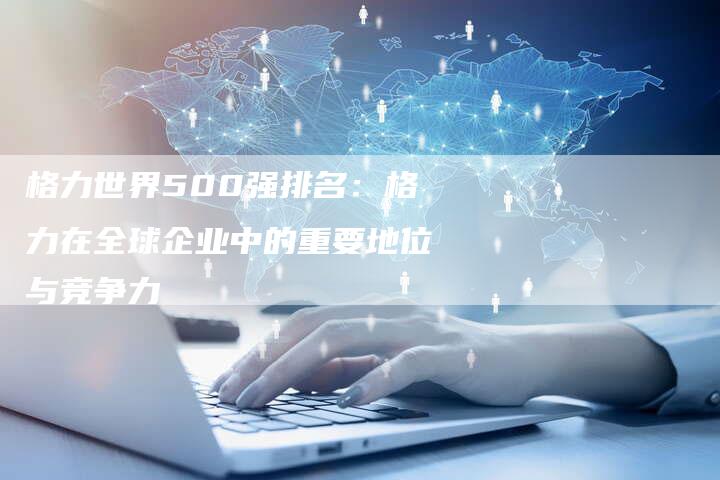 格力世界500强排名:格力在全球企业中的重要地位与竞争力-想发外链网