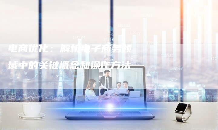 电商优化:解析电子商务领域中的关键概念和操作方法-想发外链网