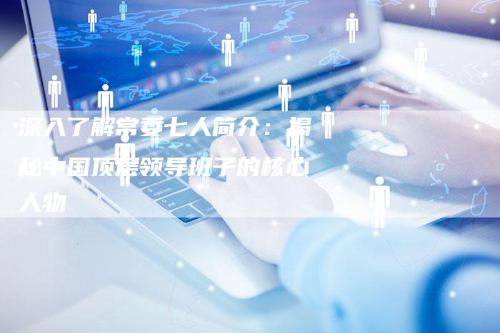 深入了解常委七人简介:揭秘中国顶层领导班子的核心人物-想发外链网