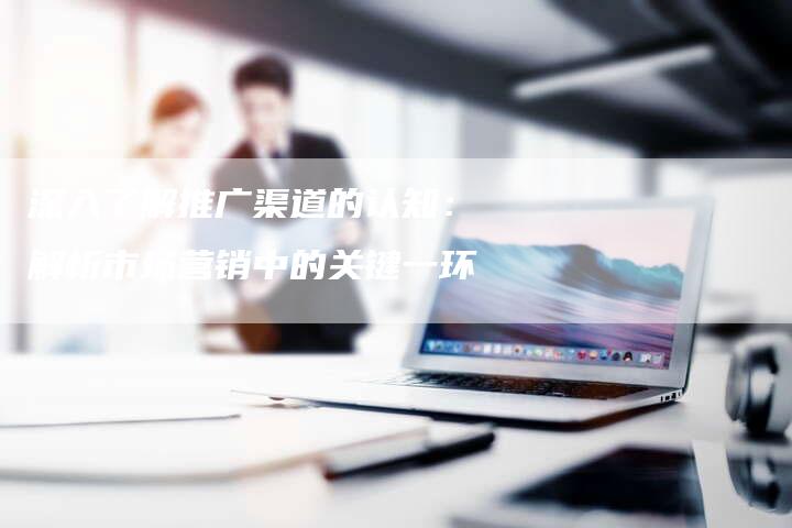 深入了解推广渠道的认知:解析市场营销中的关键一环-想发外链网
