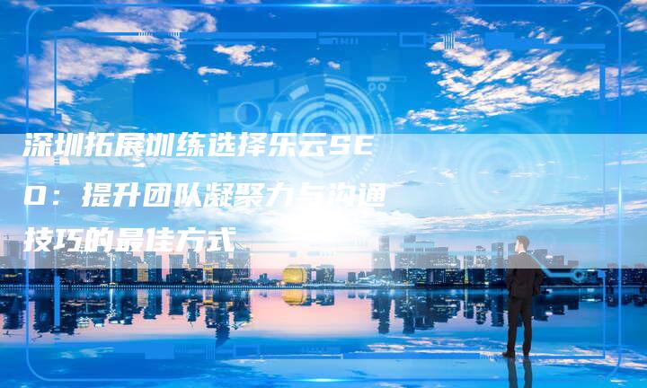 深圳拓展训练选择乐云SEO:提升团队凝聚力与沟通技巧的最佳方式-想发外链网