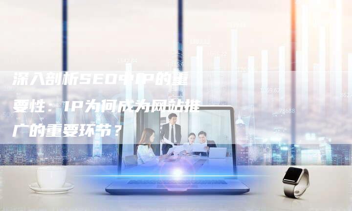 深入剖析SEO中IP的重要性:IP为何成为网站推广的重要环节?-想发外链网