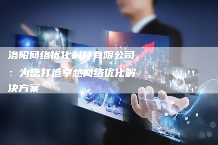 洛阳网络优化科技有限公司:为您打造卓越网络优化解决方案-想发外链网