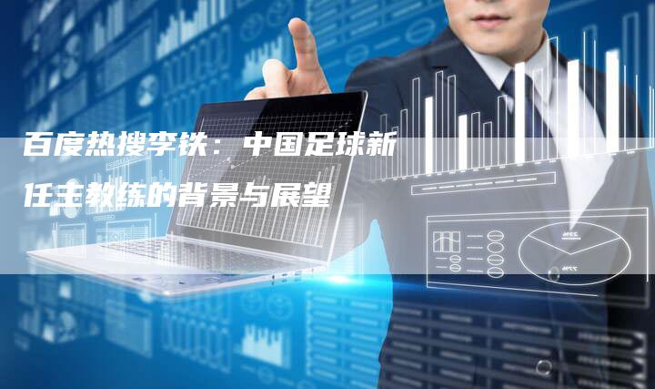 百度热搜李铁：中国足球新任主教练的背景与展望